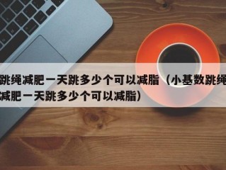 跳绳减肥一天跳多少个可以减脂（小基数跳绳减肥一天跳多少个可以减脂）