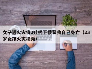 女子遇火灾将2娃扔下楼获救自己身亡（23岁女孩火灾视频）