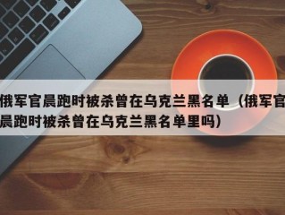 俄军官晨跑时被杀曾在乌克兰黑名单（俄军官晨跑时被杀曾在乌克兰黑名单里吗）