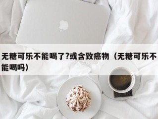 无糖可乐不能喝了?或含致癌物（无糖可乐不能喝吗）