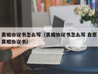 离婚协议书怎么写（离婚协议书怎么写 自愿离婚协议书）