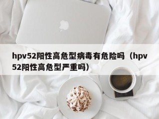 hpv52阳性高危型病毒有危险吗（hpv52阳性高危型严重吗）