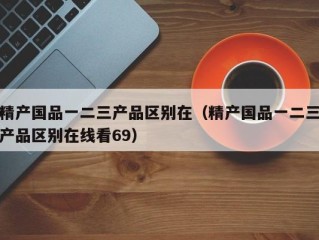 精产国品一二三产品区别在（精产国品一二三产品区别在线看69）