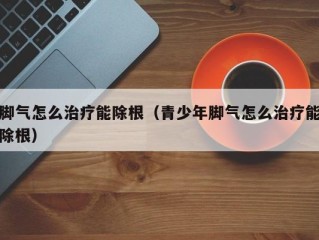 脚气怎么治疗能除根（青少年脚气怎么治疗能除根）
